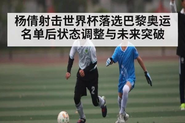杨倩射击世界杯落选巴黎奥运名单后状态调整与未来突破